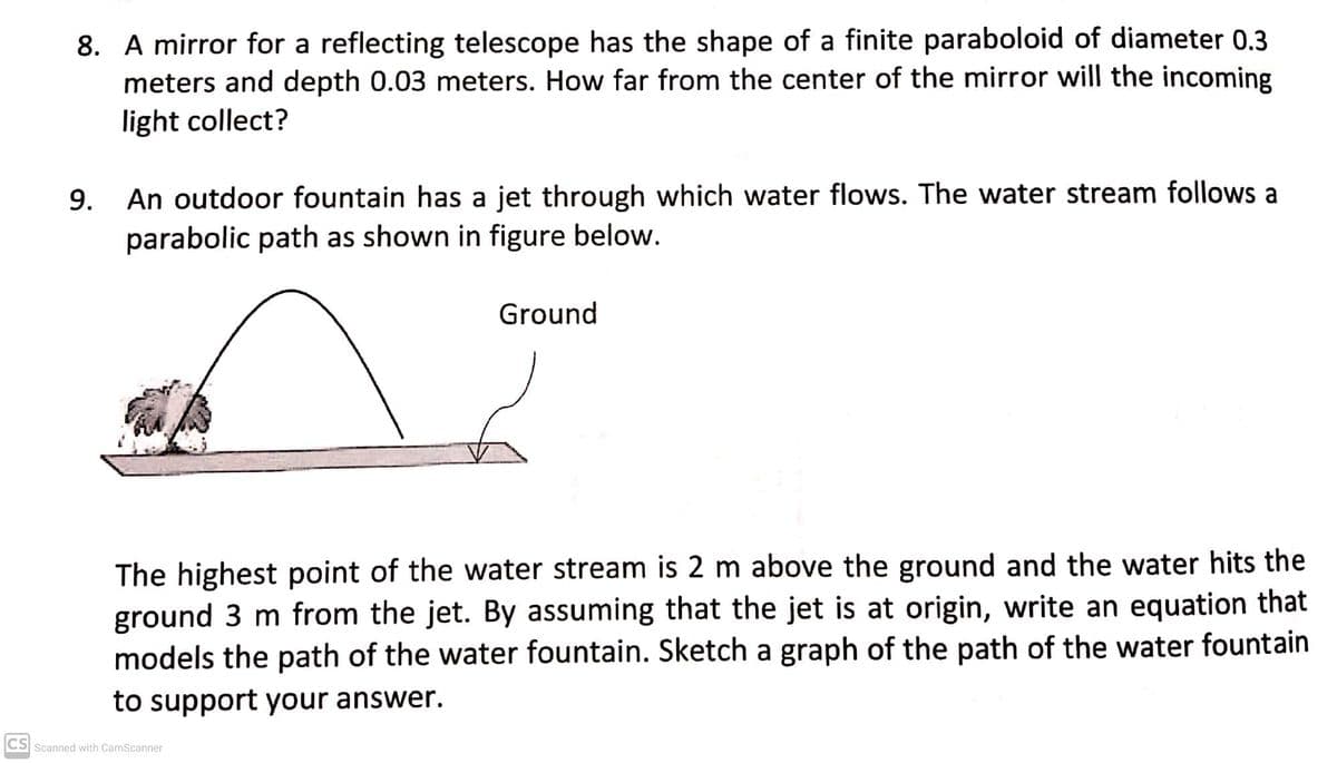 8. A mirror for a reflecting telescope has the shape of a finite paraboloid of diameter 0.3
meters and depth 0.03 meters. How far from the center of the mirror will the incoming
light collect?
9.
An outdoor fountain has a jet through which water flows. The water stream follows a
parabolic path as shown in figure below.
Ground
The highest point of the water stream is 2 m above the ground and the water hits the
ground 3 m from the jet. By assuming that the jet is at origin, write an equation that
models the path of the water fountain. Sketch a graph of the path of the water fountain
to support your answer.
CS Scanned with CamScanner
