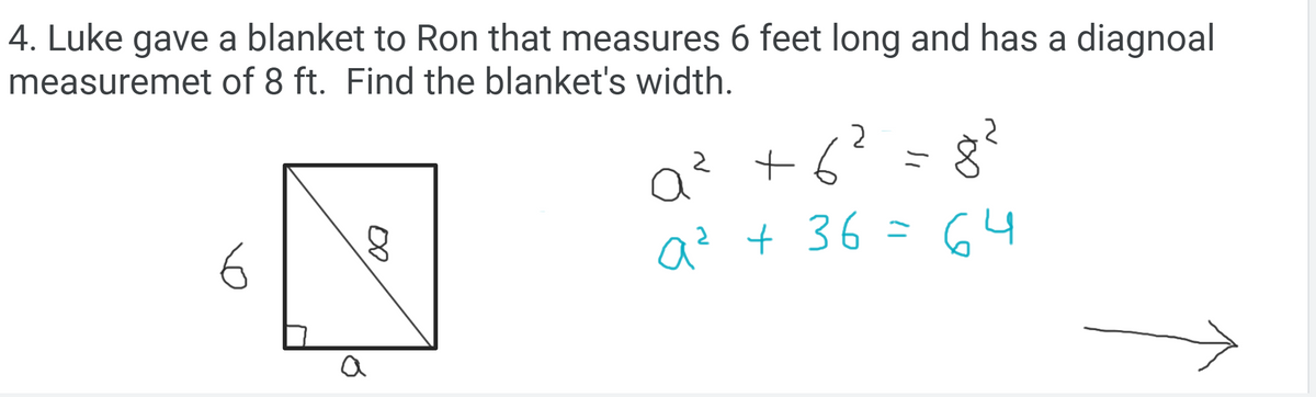 4. Luke gave a blanket to Ron that measures 6 feet long and has a diagnoal
measuremet of 8 ft. Find the blanket's width.
a? +6?=8?
Q² + 36 = 64
a
