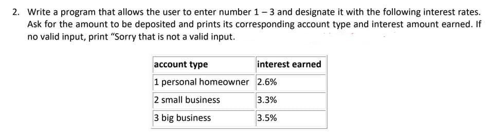 2. Write a program that allows the user to enter number 1-3 and designate it with the following interest rates.
Ask for the amount to be deposited and prints its corresponding account type and interest amount earned. If
no valid input, print "Sorry that is not a valid input.
account type
interest earned
1 personal homeowner 2.6%
2 small business
3.3%
3 big business
3.5%
