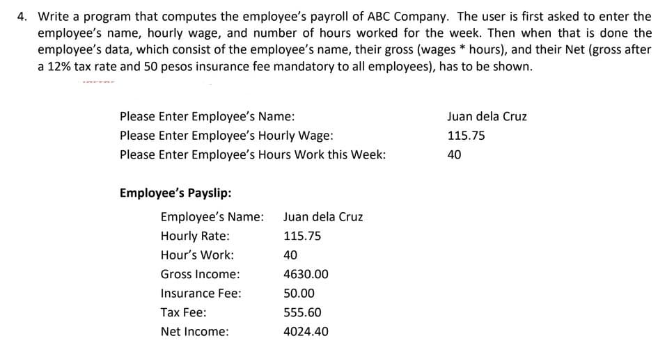 4. Write a program that computes the employee's payroll of ABC Company. The user is first asked to enter the
employee's name, hourly wage, and number of hours worked for the week. Then when that is done the
employee's data, which consist of the employee's name, their gross (wages * hours), and their Net (gross after
a 12% tax rate and 50 pesos insurance fee mandatory to all employees), has to be shown.
Please Enter Employee's Name:
Juan dela Cruz
Please Enter Employee's Hourly Wage:
115.75
Please Enter Employee's Hours Work this Week:
40
Employee's Payslip:
Employee's Name: Juan dela Cruz
Hourly Rate:
115.75
Hour's Work:
40
Gross Income:
4630.00
Insurance Fee:
50.00
Таx Fee:
555.60
Net Income:
4024.40
