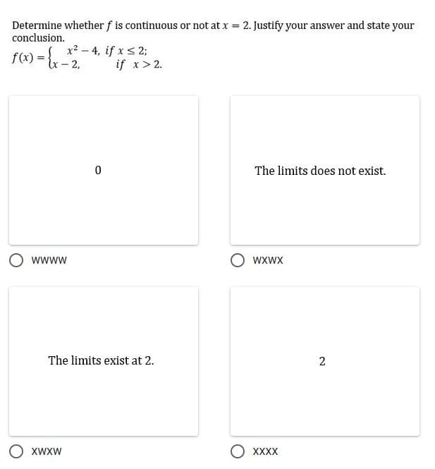 Determine whether f is continuous or not at x = 2. Justify your answer and state your
conclusion.
f(x) = x- 2,
x2 - 4, if x s 2;
if x> 2.
The limits does not exist.
wwww
wxwx
The limits exist at 2.
2
O XWXW
O XXXX
