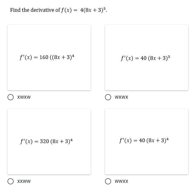 Find the derivative of f (x) = 4(8x + 3)$.
f'(x) = 160 ((8x + 3)*
f'(x) = 40 (8x + 3)5
XWXW
wXwx
f'(x) = 320 (8x + 3)*
f'(x) = 40 (8x +3)*
XXWW
O wwxx
