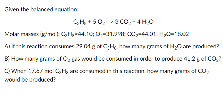 Given the balanced equation:
C3H3 + 5 O2 --> 3 CO2 + 4 H20
Molar masses (g/mol): C3H3=44.10; O2=31.998; CO2=44.01; H2O=18.02
A) If this reaction consumes 29.04 g of C3H3, how many grams of H2O are produced?
B) How many grams of O2 gas would be consumed in order to produce 41.2 g of CO2?
C) When 17.67 mol C3H3 are consumed in this reaction, how many grams of CO,
would be produced?
