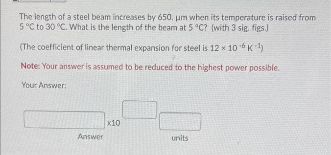The length of a steel beam increases by 650. um when its temperature is raised from
5 °C to 30 °C. What is the length of the beam at 5 °C? (with 3 sig. figs.)
(The coefficient of linear thermal expansion for steel is 12 x 10 6 K 1)
Note: Your answer is assumed to be reduced to the highest power possible.
Your Answer:
x10
Answer
units
