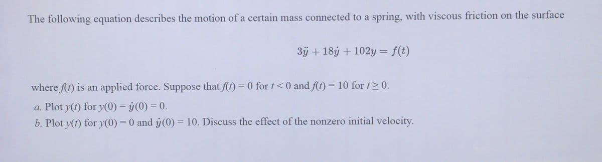 The following equation describes the motion of a certain mass connected to a spring, with viscous friction on the surface
3ÿ + 18y + 102y = f(t)
where f(t) is an applied force. Suppose that f(t) = 0 for t <0 and f(t) = 10 for t≥ 0.
a. Plot y(t) for y(0) = y(0) = 0.
b. Plot y(t) for y(0) = 0 and y(0) = 10. Discuss the effect of the nonzero initial velocity.