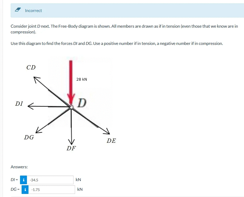 Consider joint D next. The Free-Body diagram is shown. All members are drawn as if in tension (even those that we know are in
compression).
Use this diagram to find the forces DI and DG. Use a positive number if in tension, a negative number if in compression.
DI
Incorrect
DI - i
DG =
CD
DG
Answers:
-34.5
i -1.75
DF
28 KN
D
kN
kN
DE