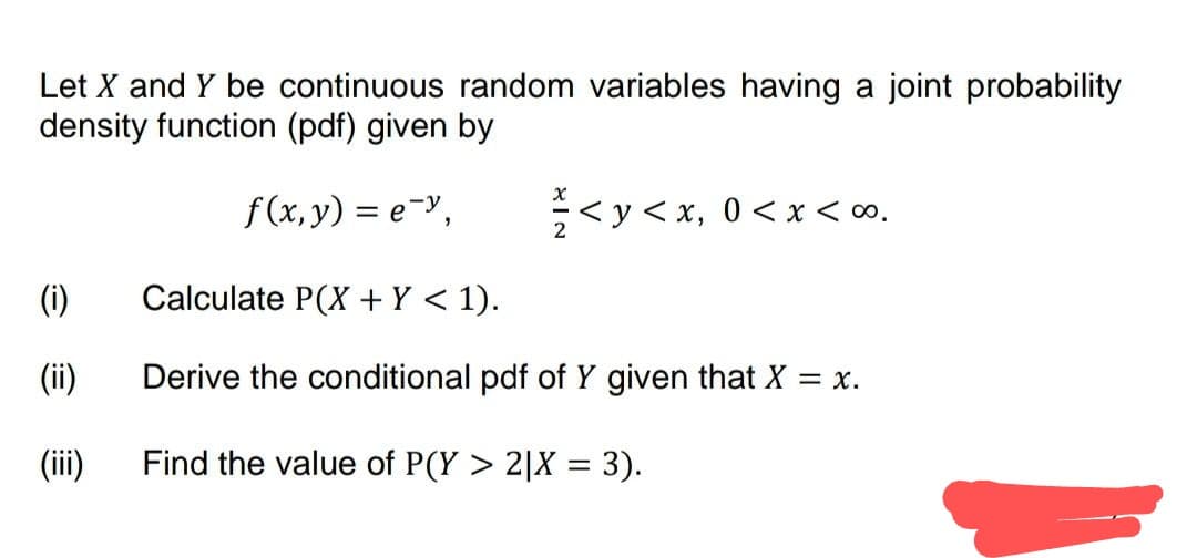 Let X and Y be continuous random variables having a joint probability
density function (pdf) given by
f(x, y) = e-y,
(i)
(ii)
(iii)
= < y < x, 0 < x <∞⁰.
Calculate P(X + Y < 1).
Derive the conditional pdf of Y given that X = x.
Find the value of P(Y> 2|X = 3).