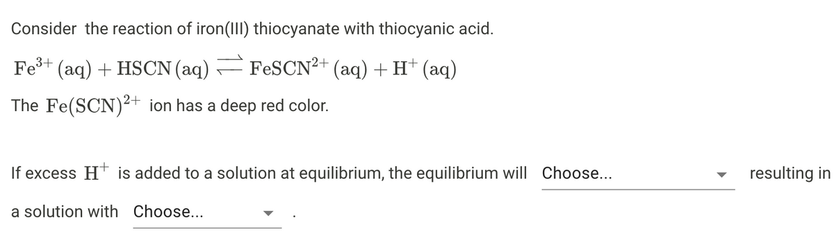 Consider the reaction of iron(III) thiocyanate with thiocyanic acid.
Fe³+ (aq) + HSCN (aq) FeSCN²+ (aq) + H+ (aq)
The Fe(SCN)²+ ion has a deep red color.
If excess H+ is added to a solution at equilibrium, the equilibrium will Choose...
a solution with Choose...
resulting in