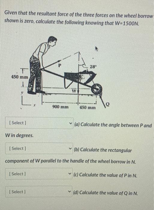 Given that the resultant force of the three forces on the wheel borrow
shown is zero, calculate the following knowing that W-1500N.
T
450 mm
[Select]
W in degrees.
[Select]
[Select]
P
[ Select]
900 mm
W
28⁰
(b) Calculate the rectangular
component of W parallel to the handle of the wheel borrow in N.
(c) Calculate the value of P in N.
450 mm
(a) Calculate the angle between P and
(d) Calculate the value of Q in N.