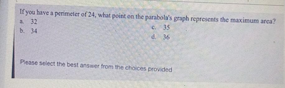 If you have a perimeter of 24, what point on the parabola's graph represents the maximum area?
a. 32
c. 35
b. 34
d.
36
Please select the best answer from the choices provided