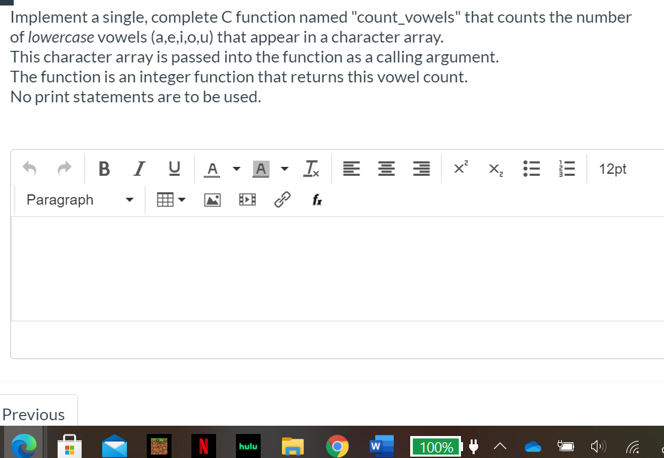 Implement a single, complete C function named "count_vowels" that counts the number
of lowercase vowels (a,e,i,o,u) that appear in a character array.
This character array is passed into the function as a calling argument.
The function is an integer function that returns this vowel count.
No print statements are to be used.
BI U
Is
X,E E 12pt
A
Paragraph
fx
Previous
100%
hulu
