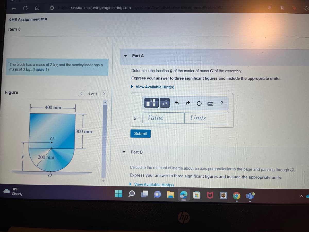 <ME Assignment #10
Item 3
The block has a mass of 2 kg and the semicylinder has a
mass of 3 kg. (Figure 1)
Figure
रा
y
31°F
Cloudy
https://session.masteringengineering.com/myct/itemView?offset=next&assignment ProblemID
400 mm
200 mm
1 of 1
300 mm
Part A
Determine the location of the center of mass G of the assembly.
Express your answer to three significant figures and include the appropriate units.
► View Available Hint(s)
y =
Submit
Part B
μA
Value
Units
?
H
Calculate the moment of inertia about an axis perpendicular to the page and passing through G.
Express your answer to three significant figures and include the appropriate units.
► View Available Hint(s)
Tp
ups