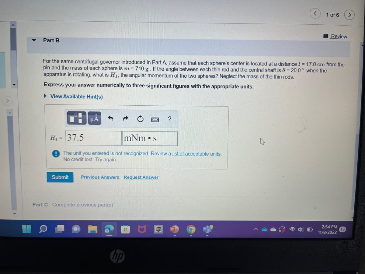Part B
μA
For the same centrifugal governor introduced in Part A, assume that each sphere's center is located at a distance 1 = 17.0 cm from the
pin and the mass of each sphere is m = 710 g. If the angle between each thin rod and the central shaft is = 20.0° when the
apparatus is rotating, what is H₁, the angular momentum of the two spheres? Neglect the mass of the thin rods.
Express your answer numerically to three significant figures with the appropriate units.
► View Available Hint(s)
H₁ = 37.5
mNm s
! The unit you entered is not recognized. Review a list of acceptable units.
No credit lost. Try again.
Submit Previous Answers Request Answer
Part C Complete previous part(s)
?
ups
1 of 6
Review
2:54 PM
11/8/2022
>