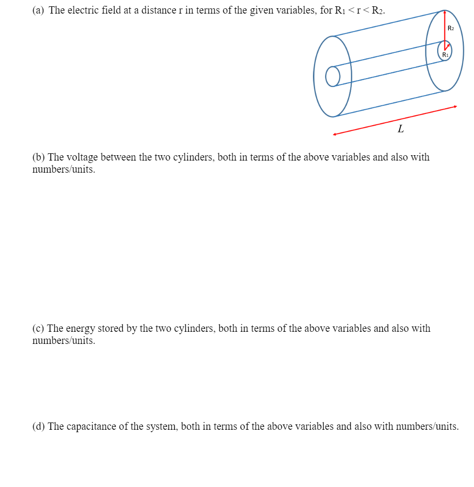 (a) The electric field at a distance r in terms of the given variables, for R1 <r<R2.
L
(b) The voltage between the two cylinders, both in terms of the above variables and also with
numbers/units.
(c) The energy stored by the two cylinders, both in terms of the above variables and also with
numbers/units.
(d) The capacitance of the system, both in terms of the above variables and also with numbers/units.
