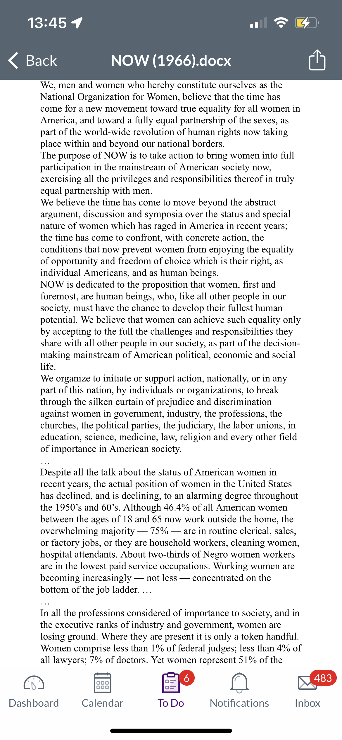 13:45 1
Back
NOW (1966).docx
We, men and women who hereby constitute ourselves as the
National Organization for Women, believe that the time has
come for a new movement toward true equality for all women in
America, and toward a fully equal partnership of the sexes, as
part of the world-wide revolution of human rights now taking
place within and beyond our national borders.
The purpose of NOW is to take action to bring women into full
participation in the mainstream of American society now,
exercising all the privileges and responsibilities thereof in truly
equal partnership with men.
We believe the time has come to move beyond the abstract
argument, discussion and symposia over the status and special
nature of women which has raged in America in recent years;
the time has come to confront, with concrete action, the
conditions that now prevent women from enjoying the equality
of opportunity and freedom of choice which is their right, as
individual Americans, and as human beings.
NOW is dedicated to the proposition that women, first and
foremost, are human beings, who, like all other people in our
society, must have the chance to develop their fullest human
potential. We believe that women can achieve such equality only
by accepting to the full the challenges and responsibilities they
share with all other people in our society, as part of the decision-
making mainstream of American political, economic and social
life.
We organize to initiate or support action, nationally, or in any
part of this nation, by individuals or organizations, to break
through the silken curtain of prejudice and discrimination
against women in government, industry, the professions, the
churches, the political parties, the judiciary, the labor unions, in
education, science, medicine, law, religion and every other field
of importance in American society.
Despite all the talk about the status of American women in
recent years, the actual position of women in the United States
has declined, and is declining, to an alarming degree throughout
the 1950's and 60's. Although 46.4% of all American women
between the ages of 18 and 65 now work outside the home, the
overwhelming majority — 75% - are in routine clerical, sales,
or factory jobs, or they are household workers, cleaning women,
hospital attendants. About two-thirds of Negro women workers
are in the lowest paid service occupations. Working women are
becoming increasingly not less concentrated on the
bottom of the job ladder. ...
In all the professions considered of importance to society, and in
the executive ranks of industry and government, women are
losing ground. Where they are present it is only a token handful.
Women comprise less than 1% of federal judges; less than 4% of
all lawyers; 7% of doctors. Yet women represent 51% of the
6
Dashboard
000
000
Calendar
To Do
Notifications
483
Inbox