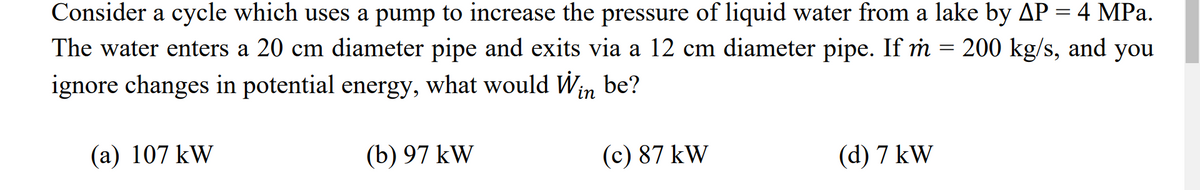 Consider a cycle which uses a pump to increase the pressure of liquid water from a lake by AP = 4 MPa.
The water enters a 20 cm diameter pipe and exits via a 12 cm diameter pipe. If m = 200 kg/s, and you
ignore changes in potential energy, what would Win be?
(a) 107 kW
(b) 97 kW
(c) 87 kW
(d) 7 kW