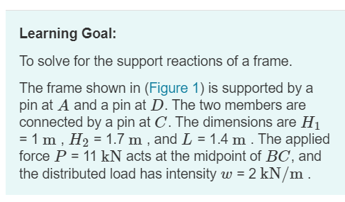Learning Goal:
To solve for the support reactions of a frame.
The frame shown in (Figure 1) is supported by a
pin at A and a pin at D. The two members are
connected by a pin at C. The dimensions are H1
= 1 m , H2 = 1.7 m , and L = 1.4 m . The applied
force P = 11 kN acts at the midpoint of BC, and
the distributed load has intensity w = 2 kN/m .

