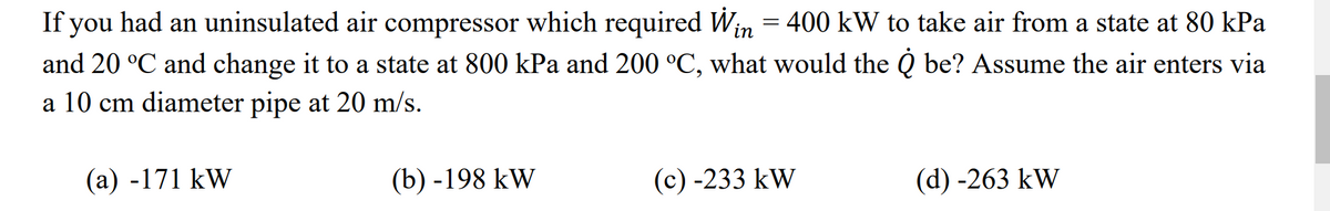 If you had an uninsulated air compressor which required Win = 400 kW to take air from a state at 80 kPa
and 20 °C and change it to a state at 800 kPa and 200 °C, what would the Q be? Assume the air enters via
a 10 cm diameter pipe at 20 m/s.
(a) -171 kW
(b)-198 kW
(c) -233 kW
(d) -263 kW