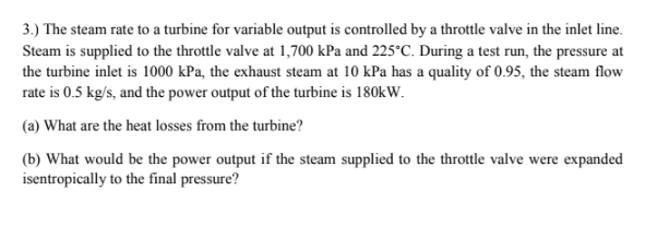 3.) The steam rate to a turbine for variable output is controlled by a throttle valve in the inlet line.
Steam is supplied to the throttle valve at 1,700 kPa and 225°C. During a test run, the pressure at
the turbine inlet is 1000 kPa, the exhaust steam at 10 kPa has a quality of 0.95, the steam flow
rate is 0.5 kg/s, and the power output of the turbine is 180kW.
(a) What are the heat losses from the turbine?
(b) What would be the power output if the steam supplied to the throttle valve were expanded
isentropically to the final pressure?
