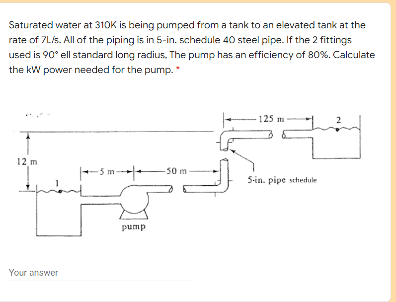 Saturated water at 310K is being pumped from a tank to an elevated tank at the
rate of 7L/s. All of the piping is in 5-in. schedule 40 steel pipe. If the 2 fittings
used is 90° ell standard long radius, The pump has an efficiency of 80%. Calculate
the kW power needed for the pump. *
125 m
12 m
-5 1
50 m
5-in. pipe schedule
pump
Your answer
