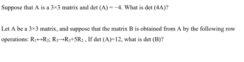 Suppose that A is a 3×3 matrix and det (A) =-4. What is det (4A)?
Let A be a 3×3 matrix, and suppose that the matrix B is obtained from A by the following row
operations: R1+→R2; R3¬R3+5R2 , If det (A)=12, what is det (B)?
