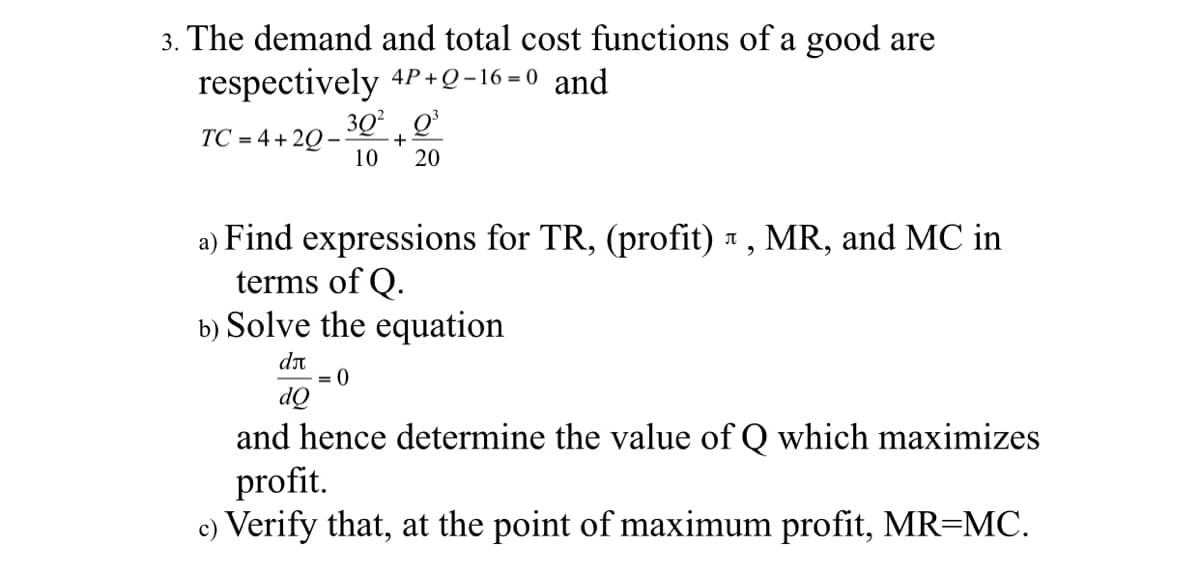 3. The demand and total cost functions of a good are
respectively 4P+Q-16 =0 and
30° Q
TC = 4+ 2Q –
+
10
20
a) Find expressions for TR, (profit) 1, MR, and MC in
terms of Q.
b) Solve the equation
dn
= 0
dQ
and hence determine the value of Q which maximizes
profit.
c) Verify that, at the point of maximum profit, MR=MC.
