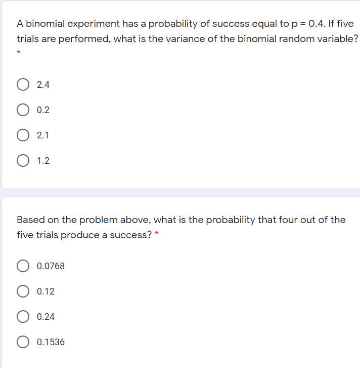 A binomial experiment has a probability of success equal to p = 0.4. If five
trials are performed, what is the variance of the binomial random variable?
2.4
0.2
2.1
O 1.2
Based on the problem above, what is the probability that four out of the
five trials produce a success? *
0.0768
0.12
0.24
0.1536
