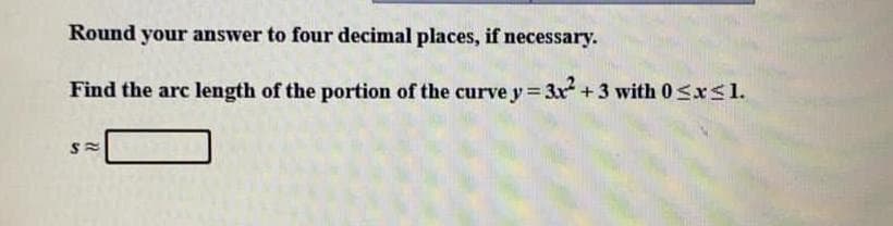 Round your answer to four decimal places, if necessary.
Find the arc length of the portion of the curve y 3x +3 with 0 Sxsl.
