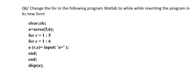 Q6/ Change the for in the following program Matlab to while while rewriting the program in
its new form
clear;cle;
a=zeros(5,6);
for r =1:5
for e =1:6
a (r,c)= input( 'a=');
end;
end;
disp(a);
