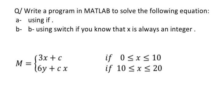 Q/ Write a program in MATLAB to solve the following equation:
a- using if .
b- b- using switch if you know that x is always an integer.
if 0<x<10
if 10 <x < 20
Зx + с
M
(6у + сх
