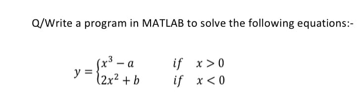 Q/Write a program in MATLAB to solve the following equations:-
-
sx³ - a
y =
12x² + b
if x> 0
if x< 0
