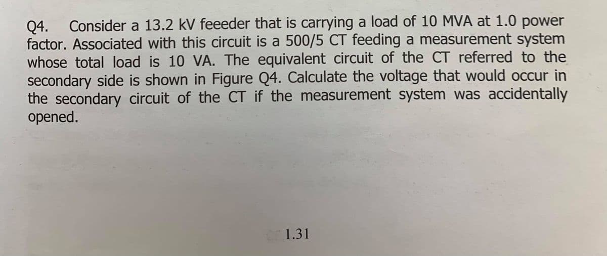 Consider a 13.2 kV feeeder that is carrying a load of 10 MVA at 1.0 power
Q4.
factor. Associated with this circuit is a 500/5 CT feeding a measurement system
whose total load is 10 VA. The equivalent circuit of the CT referred to the
secondary side is shown in Figure Q4. Calculate the voltage that would occur in
the secondary circuit of the CT if the measurement system was accidentally
opened.
1.31
