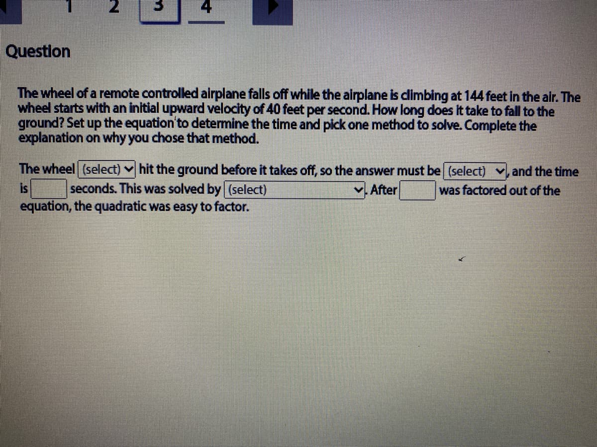 Question
The wheel of a remote controlled airplane falls off while the airplane is dimbing at 144 feet in the air. The
wheel starts with an initial upward velocity of 40 feet per second. How long does it take to fall to the
ground? Set up the equation'to determine the time and pick one method to solve. Complete the
explanation on why you chose that method.
The wheel (select) hit the ground before it takes off, so the answer must be (select) v, and the time
seconds. This was solved by (select)
equation, the quadratic was easy to factor.
is
After
was factored out of the
