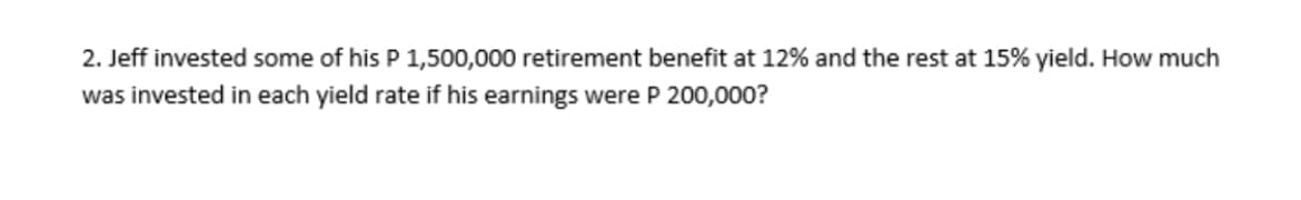 2. Jeff invested some of his P 1,500,000 retirement benefit at 12% and the rest at 15% yield. How much
was invested in each yield rate if his earnings were P 200,000?
