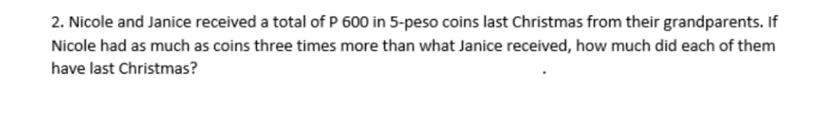 2. Nicole and Janice received a total of P 600 in 5-peso coins last Christmas from their grandparents. If
Nicole had as much as coins three times more than what Janice received, how much did each of them
have last Christmas?

