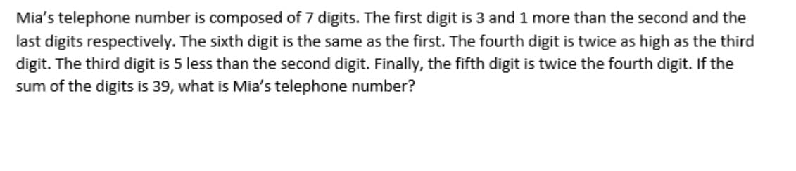 Mia's telephone number is composed of 7 digits. The first digit is 3 and 1 more than the second and the
last digits respectively. The sixth digit is the same as the first. The fourth digit is twice as high as the third
digit. The third digit is 5 less than the second digit. Finally, the fifth digit is twice the fourth digit. If the
sum of the digits is 39, what is Mia's telephone number?
