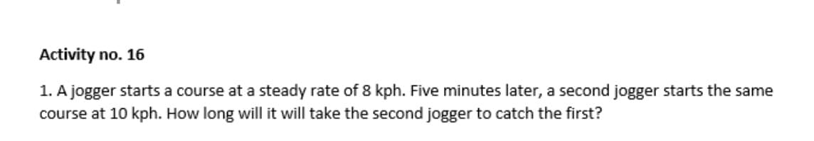 Activity no. 16
1. A jogger starts a course at a steady rate of 8 kph. Five minutes later, a second jogger starts the same
course at 10 kph. How long will it will take the second jogger to catch the first?
