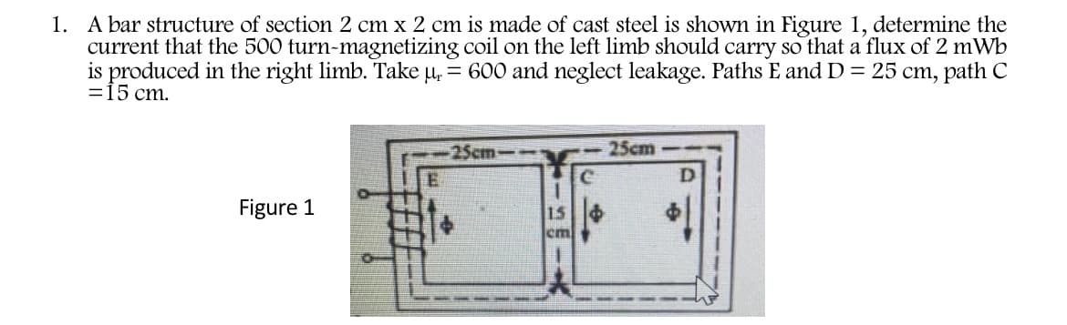 1. A bar structure of section 2 cm x 2 cm is made of cast steel is shown in Figure 1, determine the
current that the 500 turn-magnetizing coil on the left limb should carry so that a flux of 2 mWb
is produced in the right limb. Take u, = 600 and neglect leakage. Paths E and D = 25 cm, path C
=15 cm.
25cm---
25cm
Figure 1
15
em
