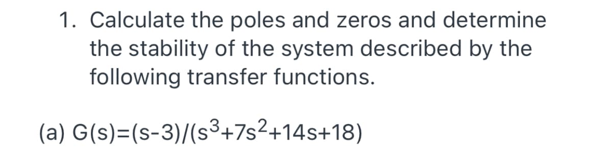 1. Calculate the poles and zeros and determine
the stability of the system described by the
following transfer functions.
(a) G(s)=(s-3)/(s³+7s²+14s+18)
