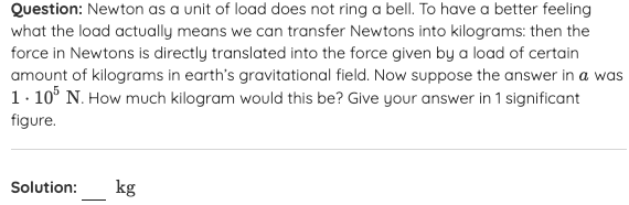 Question: Newton as a unit of load does not ring a bell. To have a better feeling
what the load actually means we can transfer Newtons into kilograms: then the
force in Newtons is directly translated into the force given by a load of certain
amount of kilograms in earth's gravitational field. Now suppose the answer in a was
1. 10° N. How much kilogram would this be? Give your answer in 1 significant
figure.
Solution:
kg
