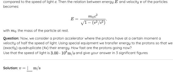 compared to the speed of light c. Then the relation between energy E and velocity v of the particles
becomes:
moc?
VI- (v²/c²)
E =
with mo the mass of the particle at rest.
Question: Now, we consider a proton accelerator where the protons have at a certain moment a
velocity of half the speed of light. Using special equipment we transfer energy to the protons so that we
(exactly) quadruplicate (4x) their energy. How fast are the protons going now?
Use that the speed of light is 3.00 - 10°m/s and give your answer in 3 significant figures
Solution: v =
| m/s
