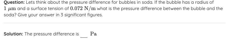 Question: Lets think about the pressure difference for bubbles in soda. If the bubble has a radius of
1 um and a surface tension of 0.072 N/m what is the pressure difference between the bubble and the
soda? Give your answer in 3 significant figures.
Solution: The pressure difference is
Pa
