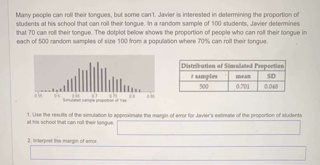 Many people can roll their tongues, but some can't. Javier is interested in determining the proportion of
students at his school that can roll their tongue. In a random sample of 100 students, Javier determines
that 70 can roll their tongue. The dotplot below shows the proportion of people who can roll their tongue in
each of 500 random samples of size 100 from a population where 70% can roll their tongue.
Distribution of Simulated Proportion
samples
SD
mean
500
0.701
0.048
0 55
07
Simulated sample proportion of Yes
0 65
o 75
08
0 85
1. Use the results of the simulation to approximate the margin of error for Javier's estimate of the proportion of students
at his school that can roll their tongue.
2. Interpret the margin of error.
