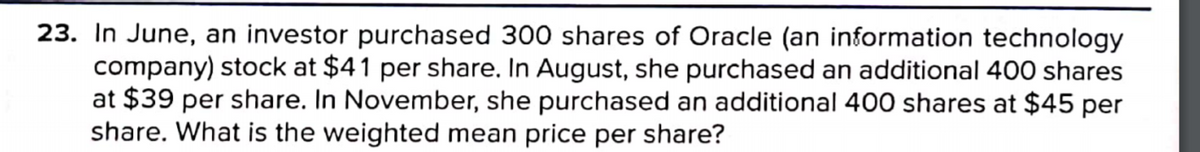 23. In June, an investor purchased 300 shares of Oracle (an information technology
company) stock at $41 per share. In August, she purchased an additional 400 shares
at $39 per share. In November, she purchased an additional 400 shares at $45 per
share. What is the weighted mean price per share?
