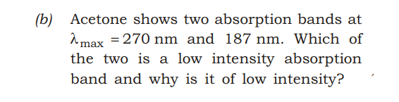 (b) Acetone shows two absorption bands at
2 max = 270 nm and 187 nm. Which of
the two is a low intensity absorption
band and why is it of low intensity?
