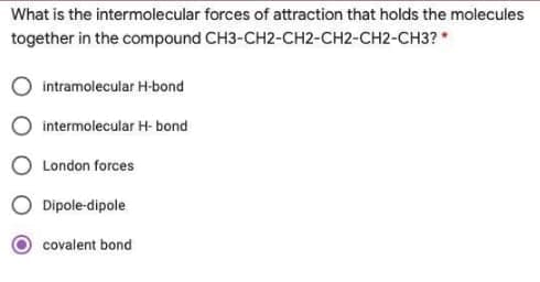 What is the intermolecular forces of attraction that holds the molecules
together in the compound CH3-CH2-CH2-CH2-CH2-CH3?
intramolecular H-bond
intermolecular H- bond
London forces
Dipole-dipole
covalent bond
