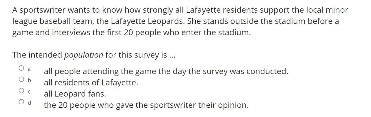 A sportswriter wants to know how strongly all Lafayette residents support the local minor
league baseball team, the Lafayette Leopards. She stands outside the stadium before a
game and interviews the first 20 people who enter the stadium.
The intended population for this survey is .
a
all people attending the game the day the survey was conducted.
all residents of Lafayette.
all Leopard fans.
the 20 people who gave the sportswriter their opinion.
O b
O c
Od

