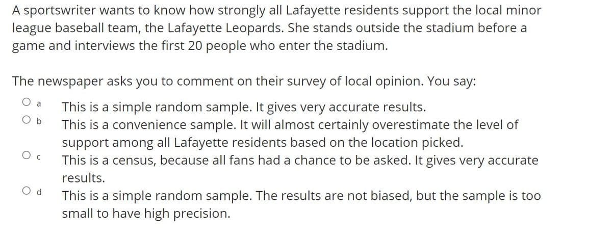 A sportswriter wants to know how strongly all Lafayette residents support the local minor
league baseball team, the Lafayette Leopards. She stands outside the stadium before a
game and interviews the first 20 people who enter the stadium.
The newspaper asks you to comment on their survey of local opinion. You say:
This is a simple random sample. It gives very accurate results.
This is a convenience sample. It will almost certainly overestimate the level of
support among all Lafayette residents based on the location picked.
This is a census, because all fans had a chance to be asked. It gives very accurate
a
Ob
O c
results.
O d
This is a simple random sample. The results are not biased, but the sample is too
small to have high precision.
