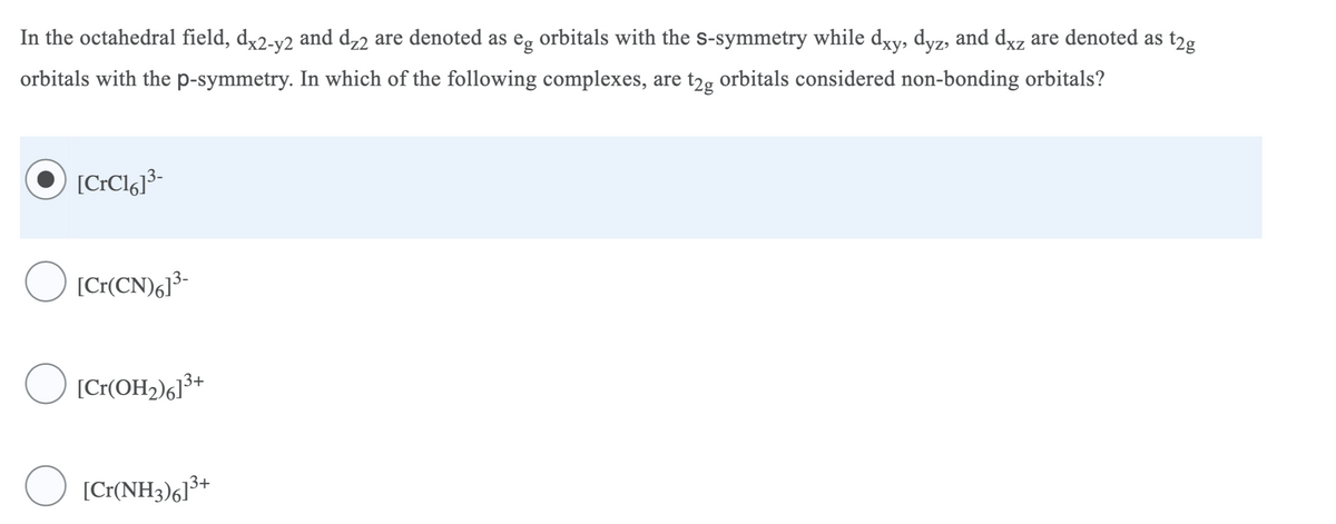 t2g
In the octahedral field, dx2-v2 and d,2 are denoted as e, orbitals with the s-symmetry while dyy, dyz, and dyz are denoted as
XZ
orbitals with the p-symmetry. In which of the following complexes, are t2, orbitals considered non-bonding orbitals?
[C:Clgj³-
O ICr(CN),1*-
O [Cr(OH2)6]³+
O [Cr(NH3)g]3+
