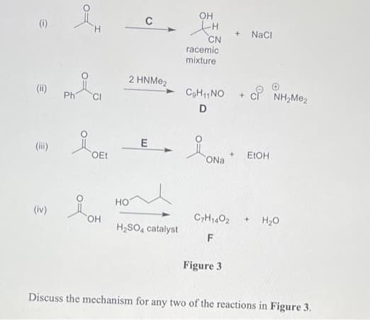 OH
C
(i)
H.
NaCI
CN
racemic
mixture
2 HNME2
(ii)
ci NH,Me2
CgH,NO
Ph
D
E
(i)
OEt
ONa
ELOH
HO
(iv)
C,H1402
H20
OH
H,SO, catalyst
F
Figure 3
Discuss the mechanism for any two of the reactions in Figure 3.
